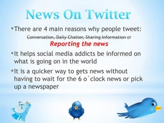 ▪ There are 4 main reasons why people tweet:
     Conversation, Daily Chatter, Sharing Information or
                Reporting the news
▪ It helps social media addicts be informed on
 what is going on in the world
▪ It is a quicker way to gets news without
 having to wait for the 6 o`clock news or pick
 up a newspaper
 