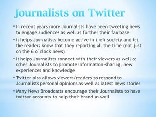 ▪ In recent years more Journalists have been tweeting news
 to engage audiences as well as further their fan base
▪ It helps Journalists become active in their society and let
 the readers know that they reporting all the time (not just
 on the 6 o`clock news)
▪ It helps Journalists connect with their viewers as well as
 other Journalists to promote information-sharing, new
 experiences and knowledge
▪ Twitter also allows viewers/readers to respond to
 Journalists personal opinions as well as latest news stories
▪ Many News Broadcasts encourage their Journalists to have
 twitter accounts to help their brand as well
 