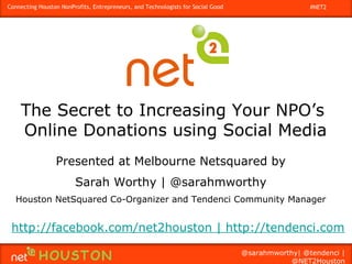 Connecting Houston NonProfits, Entrepreneurs, and Technologists for Social Good                    #NET2




    The Secret to Increasing Your NPO’s
    Online Donations using Social Media
                 Presented at Melbourne Netsquared by
                        Sarah Worthy | @sarahmworthy
   Houston NetSquared Co-Organizer and Tendenci Community Manager


 http://facebook.com/net2houston | http://tendenci.com

                                                                                  @sarahmworthy| @tendenci |
                                                                                              @NET2Houston
 