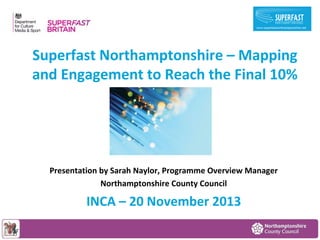 Superfast Northamptonshire – Mapping
and Engagement to Reach the Final 10%

Presentation by Sarah Naylor, Programme Overview Manager
Northamptonshire County Council

INCA – 20 November 2013

 