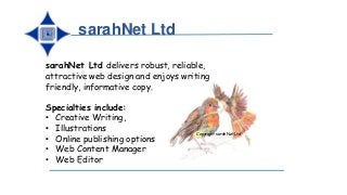 sarahNet Ltd
Copyright sarahNet Ltd
sarahNet Ltd delivers robust, reliable,
attractive web design and enjoys writing
friendly, informative copy.
Specialties include:
• Creative Writing,
• Illustrations
• Online publishing options
• Web Content Manager
• Web Editor
 