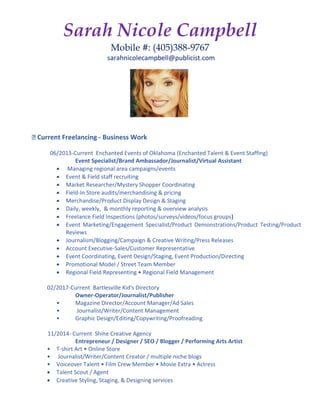 Sarah Nicole Campbell
Mobile #: (405)388-9767
sarahnicolecampbell@publicist.com
🔹️ Current Freelancing - Business Work
06/2013-Current Enchanted Events of Oklahoma (Enchanted Talent & Event Staffing)
Event Specialist/Brand Ambassador/Journalist/Virtual Assistant
 Managing regional area campaigns/events
 Event & Field staff recruiting
 Market Researcher/Mystery Shopper Coordinating
 Field-In Store audits/merchandising & pricing
 Merchandise/Product Display Design & Staging
 Daily, weekly, & monthly reporting & overview analysis
 Freelance Field Inspections (photos/surveys/videos/focus groups)
 Event Marketing/Engagement Specialist/Product Demonstrations/Product Testing/Product
Reviews
 Journalism/Blogging/Campaign & Creative Writing/Press Releases
 Account Executive-Sales/Customer Representative
 Event Coordinating, Event Design/Staging, Event Production/Directing
 Promotional Model / Street Team Member
 Regional Field Representing • Regional Field Management
02/2017-Current Bartlesville Kid's Directory
Owner-Operator/Journalist/Publisher
• Magazine Director/Account Manager/Ad Sales
• Journalist/Writer/Content Management
• Graphic Design/Editing/Copywriting/Proofreading
11/2014- Current Shine Creative Agency
Entrepreneur / Designer / SEO / Blogger / Performing Arts Artist
• T-shirt Art • Online Store
• Journalist/Writer/Content Creator / multiple niche blogs
• Voiceover Talent • Film Crew Member • Movie Extra • Actress
 Talent Scout / Agent
 Creative Styling, Staging, & Designing services
 