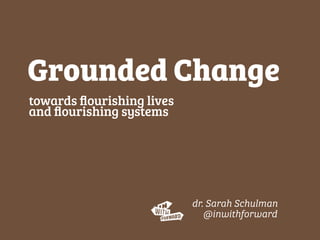 towards ﬂourishing lives
and ﬂourishing systems
Grounded Change
dr. Sarah Schulman
@inwithforward
 