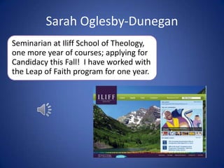 Sarah Oglesby-Dunegan Seminarian at Iliff School of Theology, one more year of courses; applying for Candidacy this Fall!  I have worked with the Leap of Faith program for one year. 