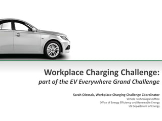 Workplace Charging Challenge:
part of the EV Everywhere Grand Challenge
Sarah Olexsak, Workplace Charging Challenge Coordinator
Vehicle Technologies Office
Office of Energy Efficiency and Renewable Energy
US Department of Energy
 