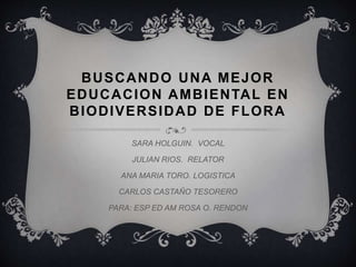 BUSCANDO UNA MEJOR 
EDUCACION AMBIENTAL EN 
BIODIVERSIDAD DE FLORA 
SARA HOLGUIN. VOCAL 
JULIAN RIOS. RELATOR 
ANA MARIA TORO. LOGISTICA 
CARLOS CASTAÑO TESORERO 
PARA: ESP ED AM ROSA O. RENDON 
 