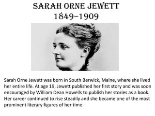 Sarah Orne Jewett
1849–1909
Sarah Orne Jewett was born in South Berwick, Maine, where she lived
her entire life. At age 19, Jewett published her first story and was soon
encouraged by William Dean Howells to publish her stories as a book.
Her career continued to rise steadily and she became one of the most
prominent literary figures of her time.
 