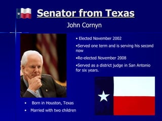 Senator from Texas John Cornyn Elected November 2002 Served one term and is serving his second now Re-elected November 2008 Served as a district judge in San Antonio for six years. Born in Houston, Texas Married with two children 