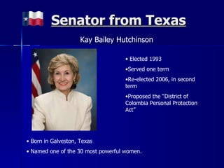 Senator from Texas Kay Bailey Hutchinson Elected 1993 Served one term Re-elected 2006, in second term Proposed the “District of Colombia Personal Protection Act” Born in Galveston, Texas Named one of the 30 most powerful women. 