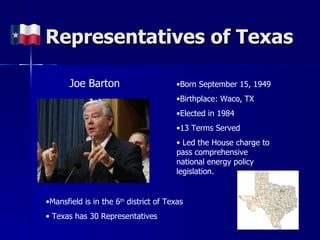 Representatives of Texas Joe Barton Born September 15, 1949 Birthplace: Waco, TX Elected in 1984 13 Terms Served Led the House charge to pass comprehensive national energy policy legislation. Mansfield is in the 6 th  district of Texas Texas has 30 Representatives 