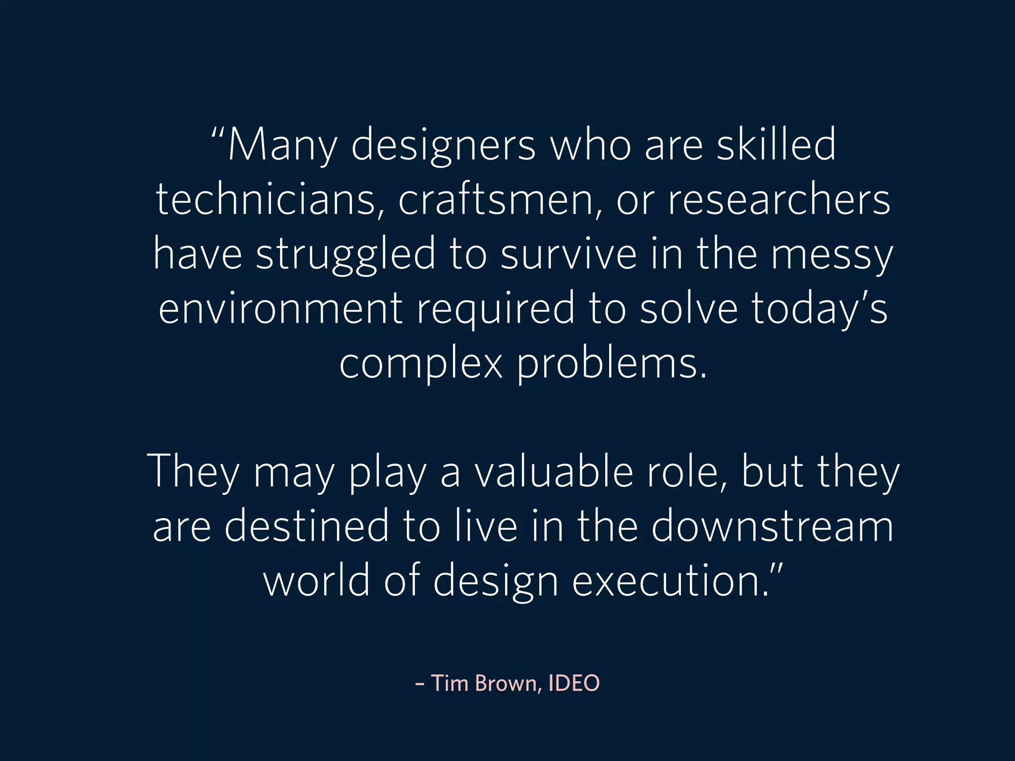 – Tim Brown, IDEO
“Many designers who are skilled
technicians, craftsmen, or researchers
have struggled to survive in the messy
environment required to solve today’s
complex problems.
They may play a valuable role, but they
are destined to live in the downstream
world of design execution.”
 