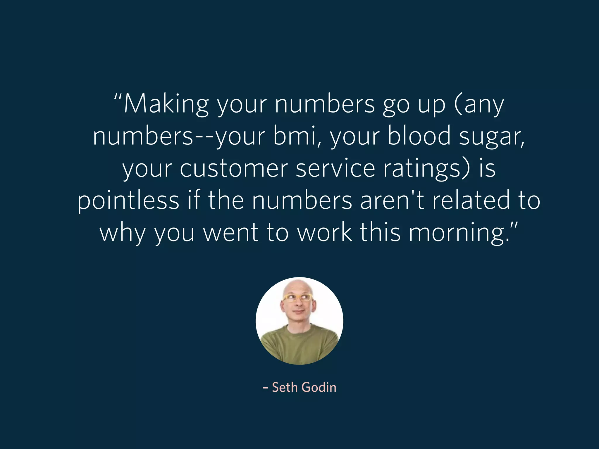 – Seth Godin
“Making your numbers go up (any
numbers--your bmi, your blood sugar,
your customer service ratings) is
pointless if the numbers aren't related to
why you went to work this morning.”
 