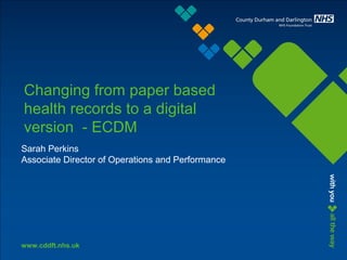 www.cddft.nhs.uk
Changing from paper based
health records to a digital
version - ECDM
Sarah Perkins
Associate Director of Operations and Performance
 