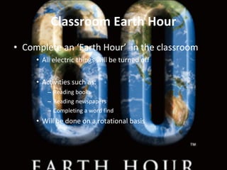 Classroom Earth Hour Complete an ‘Earth Hour’  in the classroom  All electric things will be turned off Activities such as: Reading books Reading newspapers  Completing a word find  Will be done on a rotational basis  