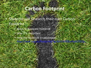 Carbon Footprint  Students will research their own Carbon Footprint Ways to decrease footprint  Why it is important  How the footprint is calculated ( http://wwf.org.au/footprint/?gclid=CJ60iZac4qACFQQupAodnFZrDA ) 