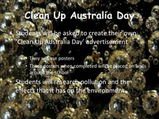 Clean Up Australia Day Students will be asked to create their own ‘Clean Up Australia Day’ advertisement  They will use posters  These posters when completed will be placed on walls around the school  Students will research pollution and the effects that it has on the environment  