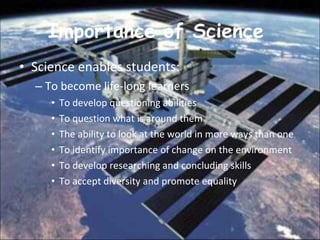 Importance of Science  Science enables students:  To become life-long learners  To develop questioning abilities  To question what is around them  The ability to look at the world in more ways than one To identify importance of change on the environment  To develop researching and concluding skills  To accept diversity and promote equality  