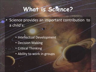 What is Science? Science provides an important contribution  to a child’s: Intellectual Development  Decision Making  Critical Thinking  Ability to work in groups  
