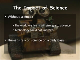 The Impact of Science Without science : The world we live in will struggle to advance.  Technology could not improve. Humans rely on science on a daily basis.  