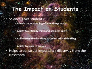The Impact on Students  Science gives students: A basic understanding of how things work Ability to critically think and problem solve  Ability to make decisions based on critical thinking Ability to work in groups Helps to construct important skills away from the classroom  