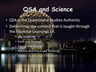 QSA and Science QSA is the Queensland Studies Authority Determines the content that is taught through the Essential Learnings i.e.  Life and living  Earth and Beyond  Energy and Change  Natural and Processed Materials  Science as a Human Endeavors  