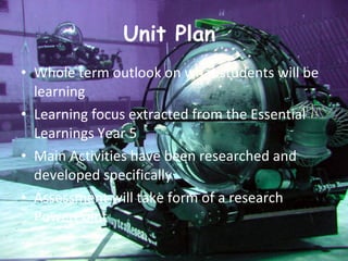 Unit Plan  Whole term outlook on what students will be learning  Learning focus extracted from the Essential Learnings Year 5 Main Activities have been researched and developed specifically Assessment will take form of a research PowerPoint  