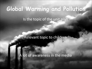 Global Warming and Pollution  Is the topic of the unit plan  Relevant topic to children  A lot of awareness in the media  