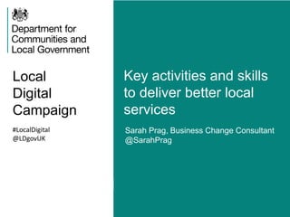 Local 
Digital 
Campaign 
Key activities and skills 
to deliver better local 
services 
#LocalDigital 
@LDgovUK 
Sarah Prag, Business Change Consultant 
@SarahPrag 
 