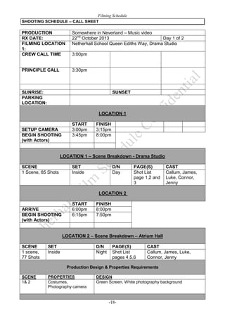 Filming Schedule
SHOOTING SCHEDULE – CALL SHEET

PRODUCTION
RX DATE:
FILMING LOCATION
1:
CREW CALL TIME

Somewhere in Neverland – Music video
22nd October 2013
Day 1 of 2
Netherhall School Queen Ediths Way, Drama Studio

PRINCIPLE CALL

3:30pm

3:00pm

SUNRISE:
PARKING
LOCATION:

SUNSET

LOCATION 1

SETUP CAMERA
BEGIN SHOOTING
(with Actors)

START
3:00pm
3:45pm

FINISH
3:15pm
8:00pm

LOCATION 1 – Scene Breakdown - Drama Studio
SCENE
1 Scene, 85 Shots

SET
Inside

D/N
Day

PAGE(S)
Shot List
page 1,2 and
3

CAST
Callum, James,
Luke, Connor,
Jenny

LOCATION 2

ARRIVE
BEGIN SHOOTING
(with Actors)

START
6:00pm
6:15pm

FINISH
8:00pm
7:50pm

LOCATION 2 – Scene Breakdown – Atrium Hall
SCENE
1 scene,
77 Shots

SET
Inside

D/N
Night

PAGE(S)
Shot List
pages 4,5,6

CAST
Callum, James, Luke,
Connor, Jenny

Production Design & Properties Requirements
SCENE
1& 2

PROPERTIES
Costumes,
Photography camera

DESIGN
Green Screen, White photography background

-18-

 