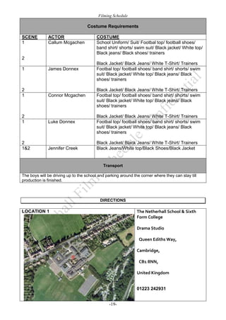Filming Schedule

Costume Requirements
SCENE
1

ACTOR
Callum Mcgachen

COSTUME
School Uniform/ Suit/ Footbal top/ football shoes/
band shirt/ shorts/ swim suit/ Black jacket/ White top/
Black jeans/ Black shoes/ trainers

2
1

James Donnex

2
1

Connor Mcgachen

2
1

2
1&2

Luke Donnex

Jennifer Creek

Black Jacket/ Black Jeans/ White T-Shirt/ Trainers
Footbal top/ football shoes/ band shirt/ shorts/ swim
suit/ Black jacket/ White top/ Black jeans/ Black
shoes/ trainers
Black Jacket/ Black Jeans/ White T-Shirt/ Trainers
Footbal top/ football shoes/ band shirt/ shorts/ swim
suit/ Black jacket/ White top/ Black jeans/ Black
shoes/ trainers
Black Jacket/ Black Jeans/ White T-Shirt/ Trainers
Footbal top/ football shoes/ band shirt/ shorts/ swim
suit/ Black jacket/ White top/ Black jeans/ Black
shoes/ trainers
Black Jacket/ Black Jeans/ White T-Shirt/ Trainers
Black Jeans/White top/Black Shoes/Black Jacket

Transport
The boys will be driving up to the school and parking around the corner where they can stay till
production is finished.

DIRECTIONS

LOCATION 1

The Netherhall School & Sixth
Form College
Drama Studio
 Queen Ediths Way, 
Cambridge,
 CB1 8NN,
United Kingdom

01223 242931
-19-

 