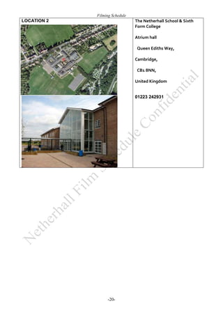 Filming Schedule

LOCATION 2

The Netherhall School & Sixth
Form College
Atrium hall
 Queen Ediths Way, 
Cambridge,
 CB1 8NN,
United Kingdom

01223 242931

-20-

 