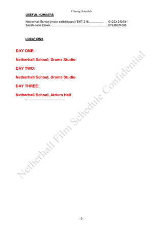 Filming Schedule
USEFUL NUMBERS
Netherhall School (main switchboard)*EXT 216 .................. 01223 242931
Sarah-Jane Creek………………………………………………….07938824588

LOCATIONS

DAY ONE:
Netherhall School, Drama Studio
DAY TWO:
Netherhall School, Drama Studio
DAY THREE:
Netherhall School, Atrium Hall

-3-

 