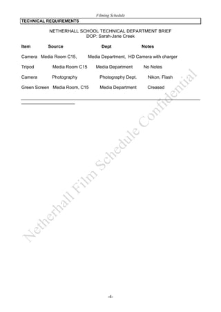 Filming Schedule
TECHNICAL REQUIREMENTS

NETHERHALL SCHOOL TECHNICAL DEPARTMENT BRIEF
DOP: Sarah-Jane Creek
Item

Source

Camera Media Room C15,
Tripod

Notes

Media Department, HD Camera with charger

Media Room C15

Camera

Dept

Photography

Green Screen Media Room, C15

Media Department

No Notes

Photography Dept.

Nikon, Flash

Media Department

Creased

-4-

 