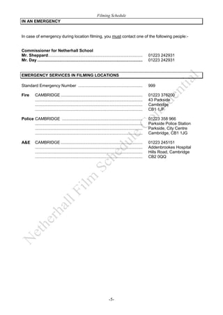 Filming Schedule
IN AN EMERGENCY

In case of emergency during location filming, you must contact one of the following people:-

Commissioner for Netherhall School
Mr. Sheppard.................................................................................
Mr. Day ..........................................................................................

01223 242931
01223 242931

EMERGENCY SERVICES IN FILMING LOCATIONS
Standard Emergency Number .......................................................

999

Fire

01223 376200
43 Parkside
Cambridge
CB1 1JF

CAMBRIDGE ......................................................................
............................................................................................
............................................................................................
............................................................................................

Police CAMBRIDGE .....................................................................
............................................................................................
............................................................................................
............................................................................................

01223 358 966
Parkside Police Station
Parkside, City Centre
Cambridge, CB1 1JG

A&E

01223 245151
Addenbrookes Hospital
Hills Road, Cambridge
CB2 0QQ

CAMBRIDGE ......................................................................
............................................................................................
............................................................................................
............................................................................................

-5-

 