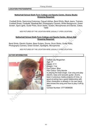 Filming Schedule
LOCATION PHOTOGRAPHS

Netherhall School Sixth Form College and Sports Centre, Drama Studio
Dressing Required:
Football Shirts, Swimming Costumes, Casual clothes, Band Shirts, Black Jeans, Trainers,
Football Shoes, Footballs, Baseball Bat, Photography Camera, White Background, Green
Screen, Spot Lights, Guitar Picks, Drum Sticks, Guitars, Microphones and Stands, Cakes,
Table
ADD PICTURES OF THE LOCATION HERE (USUALLY 3 PER LOCATION)

Netherhall School Sixth Form College and Sports Centre, Atrium Hall
Dressing Required:
Band Shirts, Electric Guitars, Bass Guitars, Drums, Drum Sticks, Guitar Picks,
Photography Camera, Green Screen, Spotlights, Microphones
ADD PICTURES OF THE LOCATION HERE (USUALLY 3 PER LOCATION)

ACTOR INFORMATION

Callum Jay Mcgachen
Age: 17
Height: 5’11
Weight: 11st
Eye Colour: Blue
Hair Colour: Dirty blonde
Is playing the lead singer. Can sing and play
electric, bass and acoustic guitar, drums,
been in previous media projects of mine, is
good at acting has a good relationship with
other characters is already in his own band,
also knows the song and how to play it off by
heart.
Contact Number: 07710698926

-6-

 