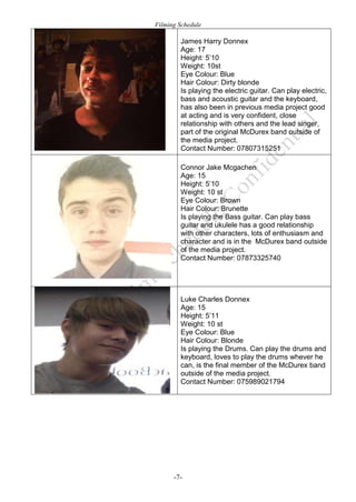 Filming Schedule

James Harry Donnex
Age: 17
Height: 5’10
Weight: 10st
Eye Colour: Blue
Hair Colour: Dirty blonde
Is playing the electric guitar. Can play electric,
bass and acoustic guitar and the keyboard,
has also been in previous media project good
at acting and is very confident, close
relationship with others and the lead singer,
part of the original McDurex band outside of
the media project.
Contact Number: 07807315251
Connor Jake Mcgachen
Age: 15
Height: 5’10
Weight: 10 st
Eye Colour: Brown
Hair Colour: Brunette
Is playing the Bass guitar. Can play bass
guitar and ukulele has a good relationship
with other characters, lots of enthusiasm and
character and is in the McDurex band outside
of the media project.
Contact Number: 07873325740

Luke Charles Donnex
Age: 15
Height: 5’11
Weight: 10 st
Eye Colour: Blue
Hair Colour: Blonde
Is playing the Drums. Can play the drums and
keyboard, loves to play the drums whever he
can, is the final member of the McDurex band
outside of the media project.
Contact Number: 075989021794

-7-

 