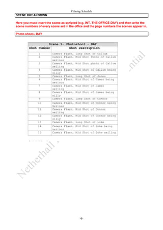Filming Schedule
SCENE BREAKDOWN
Here you must insert the scene as scripted (e.g. INT. THE OFFICE-DAY) and then write the
scene numbers of every scene set in the office and the page numbers the scenes appear in.
Photo shoot– DAY

-9-

 