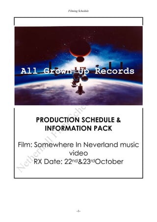 Filming Schedule

All Grown Up Records

PRODUCTION SCHEDULE &
INFORMATION PACK
Film: Somewhere In Neverland music
video
RX Date: 22nd&23rdOctober

-1-

 