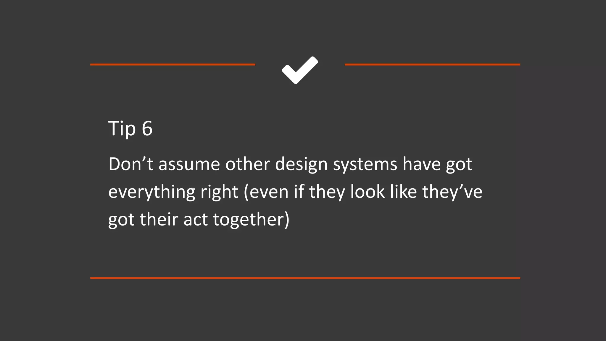 
Tip 6
Don’t assume other design systems have got
everything right (even if they look like they’ve
got their act together)