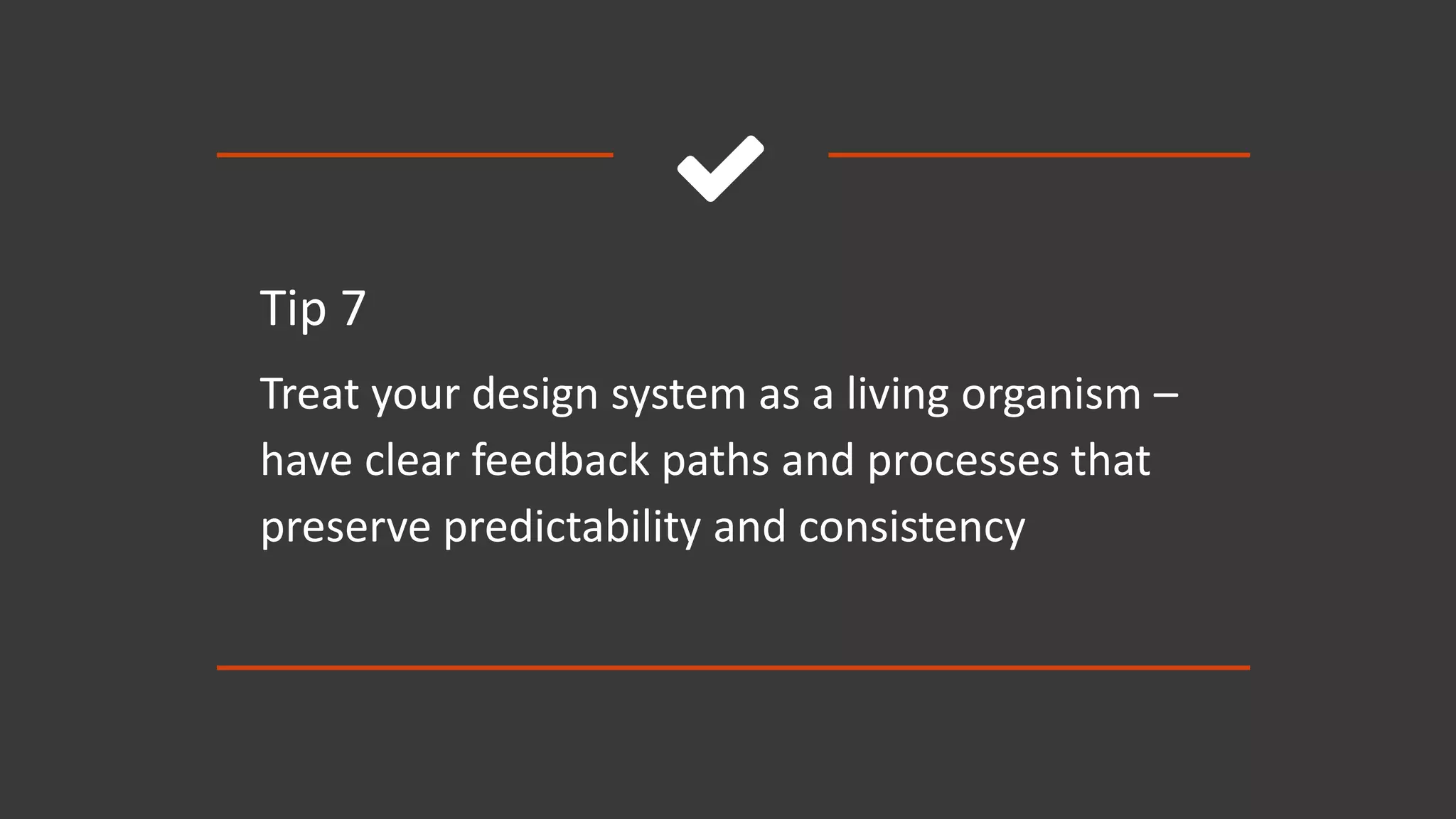 
Tip 7
Treat your design system as a living organism –
have clear feedback paths and processes that
preserve predictability and consistency