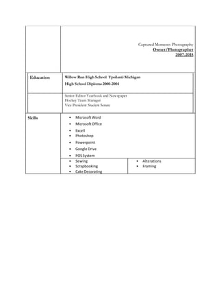 Captured Moments Photography
Owner/Photographer
2007-2015
Education Willow Run High School Ypsilanti Michigan
High School Diploma 2000-2004
Senior Editor Yearbook and Newspaper
Hockey Team Manager
Vice President Student Senate
Skills • MicrosoftWord
• MicrosoftOffice
• Excell
• Photoshop
• Powerpoint
• Google Drive
• POSSystem
• Sewing
• Scrapbooking
• Cake Decorating
• Alterations
• Framing
 