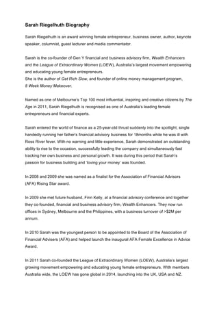 Sarah Riegelhuth Biography
Sarah Riegelhuth is an award winning female entrepreneur, business owner, author, keynote
speaker, columnist, guest lecturer and media commentator.
Sarah is the co-founder of Gen Y financial and business advisory firm, Wealth Enhancers
and the League of Extraordinary Women (LOEW), Australia’s largest movement empowering
and educating young female entrepreneurs.
She is the author of Get Rich Slow, and founder of online money management program,
8 Week Money Makeover.
Named as one of Melbourne’s Top 100 most influential, inspiring and creative citizens by The
Age in 2011, Sarah Riegelhuth is recognised as one of Australia’s leading female
entrepreneurs and financial experts.
Sarah entered the world of finance as a 25-year-old thrust suddenly into the spotlight, single
handedly running her father’s financial advisory business for 18months while he was ill with
Ross River fever. With no warning and little experience, Sarah demonstrated an outstanding
ability to rise to the occasion, successfully leading the company and simultaneously fast
tracking her own business and personal growth. It was during this period that Sarah’s
passion for business building and ‘loving your money’ was founded.
In 2008 and 2009 she was named as a finalist for the Association of Financial Advisors
(AFA) Rising Star award.
In 2009 she met future husband, Finn Kelly, at a financial advisory conference and together
they co-founded, financial and business advisory firm, Wealth Enhancers. They now run
offices in Sydney, Melbourne and the Philippines, with a business turnover of >$2M per
annum.
In 2010 Sarah was the youngest person to be appointed to the Board of the Association of
Financial Advisers (AFA) and helped launch the inaugural AFA Female Excellence in Advice
Award.
In 2011 Sarah co-founded the League of Extraordinary Women (LOEW), Australia’s largest
growing movement empowering and educating young female entrepreneurs. With members
Australia wide, the LOEW has gone global in 2014, launching into the UK, USA and NZ.
 