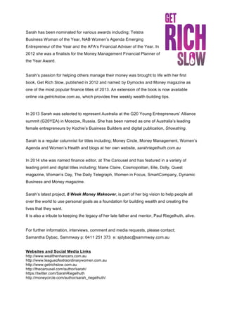 Sarah has been nominated for various awards including; Telstra
Business Woman of the Year, NAB Women’s Agenda Emerging
Entrepreneur of the Year and the AFA’s Financial Adviser of the Year. In
2012 she was a finalists for the Money Management Financial Planner of
the Year Award.
Sarah’s passion for helping others manage their money was brought to life with her first
book, Get Rich Slow, published in 2012 and named by Dymocks and Money magazine as
one of the most popular finance titles of 2013. An extension of the book is now available
online via getrichslow.com.au, which provides free weekly wealth building tips.
In 2013 Sarah was selected to represent Australia at the G20 Young Entrepreneurs’ Alliance
summit (G20YEA) in Moscow, Russia. She has been named as one of Australia’s leading
female entrepreneurs by Kochie’s Business Builders and digital publication, Shoestring.
Sarah is a regular columnist for titles including; Money Circle, Money Management, Women’s
Agenda and Women’s Health and blogs at her own website, sarahriegelhuth.com.au
In 2014 she was named finance editor, at The Carousel and has featured in a variety of
leading print and digital titles including; Marie Claire, Cosmopolitan, Elle, Dolly, Quest
magazine, Woman’s Day, The Daily Telegraph, Women in Focus, SmartCompany, Dynamic
Business and Money magazine.
Sarah’s latest project, 8 Week Money Makeover, is part of her big vision to help people all
over the world to use personal goals as a foundation for building wealth and creating the
lives that they want.
It is also a tribute to keeping the legacy of her late father and mentor, Paul Riegelhuth, alive.
For further information, interviews, comment and media requests, please contact;
Samantha Dybac, Sammway p: 0411 251 373 e: sjdybac@sammway.com.au
Websites and Social Media Links
http://www.wealthenhancers.com.au
http://www.leagueofextraordinarywomen.com.au
http://www.getrichslow.com.au
http://thecarousel.com/author/sarah/
https://twitter.com/SarahRiegelhuth
http://moneycircle.com/author/sarah_riegelhuth/
 