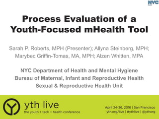 Process Evaluation of a
Youth-Focused mHealth Tool
NYC Department of Health and Mental Hygiene
Bureau of Maternal, Infant and Reproductive Health
Sexual & Reproductive Health Unit
Sarah P. Roberts, MPH (Presenter); Allyna Steinberg, MPH;
Marybec Griffin-Tomas, MA, MPH; Alzen Whitten, MPA
 