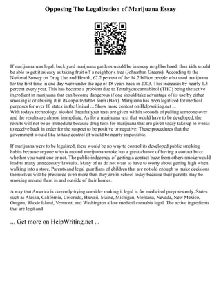 Opposing The Legalization of Marijuana Essay
If marijuana was legal, back yard marijuana gardens would be in every neighborhood, thus kids would
be able to get it as easy as taking fruit off a neighbor s tree (Johnathan Greens). According to the
National Survey on Drug Use and Health, 62.2 percent of the 14.2 billion people who used marijuana
for the first time in one day were under the age of 18 years back in 2003. This increases by nearly 1.3
percent every year. This has become a problem due to Tetrahydrocannabinol (THC) being the active
ingredient in marijuana that can become dangerous if one should take advantage of its use by either
smoking it or abusing it in its capsule/tablet form (Barr). Marijuana has been legalized for medical
purposes for over 10 states in the United ... Show more content on Helpwriting.net ...
With todays technology, alcohol Breathalyzer tests are given within seconds of pulling someone over
and the results are almost immediate. As for a marijuana text that would have to be developed, the
results will not be as immediate because drug tests for marijuana that are given today take up to weeks
to receive back in order for the suspect to be positive or negative. These procedures that the
government would like to take control of would be nearly impossible.
If marijuana were to be legalized, there would be no way to control its developed public smoking
habits because anyone who is around marijuana smoke has a great chance of having a contact buzz
whether you want one or not. The public indecency of getting a contact buzz from others smoke would
lead to many unnecessary lawsuits. Many of us do not want to have to worry about getting high when
walking into a store. Parents and legal guardians of children that are not old enough to make decisions
themselves will be pressured even more than they are in school today because their parents may be
smoking around them in and outside of their homes.
A way that America is currently trying consider making it legal is for medicinal purposes only. States
such as Alaska, California, Colorado, Hawaii, Maine, Michigan, Montana, Nevada, New Mexico,
Oregon, Rhode Island, Vermont, and Washington allow medical cannabis legal. The active ingredients
that are legit and
... Get more on HelpWriting.net ...
 