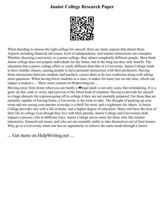 Junior College Research Paper
When deciding to choose the right college for oneself, there are many aspects that attract them.
Aspects including financial aid issues, level of independence, and teacher interactions are examples.
Whether choosing a university or a junior college, they attract completely different people. Most think
Junior college does not prepare individuals for the future, but in the long run they only benefit. The
education that a junior college offers is vastly different than that of a University. Junior College tends
to have smaller classes, causing people to have personal interactions with their professors. Having
those interactions between students and teachers, causes there to be less confusion along with asking
more questions. When having fewer students to a class, it makes for more one on one time, which can
impact a student s ... Show more content on Helpwriting.net ...
Moving away from home when you are hardly a legal adult is not only scary, but intimidating. It is a
grow up fast, sink or swim, and survival of the fittest kind of situation. Having to provide for oneself
is a huge obstacle for a person going off to college if they are not mentally prepared. For those that are
mentally capable of leaving home, a University is the route to take. The thought of packing up your
room and not seeing your parents everyday is a thrill for most, and a nightmare for others. A Junior
College provides one with a life at home, and a higher degree of education. Many still have the time of
their life in college even though they live with their parents. Junior College and Universities both
impacts a person s life in different ways. Junior College serves more for those who like teacher
interaction, financial aid issues, and who are not mentally stable to take themselves out of their homes.
Why go to a University when one has an opportunity to achieve the same needs through a Junior
... Get more on HelpWriting.net ...
 