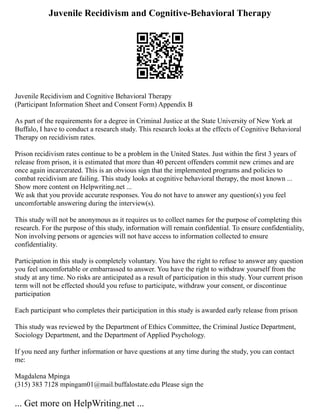 Juvenile Recidivism and Cognitive-Behavioral Therapy
Juvenile Recidivism and Cognitive Behavioral Therapy
(Participant Information Sheet and Consent Form) Appendix B
As part of the requirements for a degree in Criminal Justice at the State University of New York at
Buffalo, I have to conduct a research study. This research looks at the effects of Cognitive Behavioral
Therapy on recidivism rates.
Prison recidivism rates continue to be a problem in the United States. Just within the first 3 years of
release from prison, it is estimated that more than 40 percent offenders commit new crimes and are
once again incarcerated. This is an obvious sign that the implemented programs and policies to
combat recidivism are failing. This study looks at cognitive behavioral therapy, the most known ...
Show more content on Helpwriting.net ...
We ask that you provide accurate responses. You do not have to answer any question(s) you feel
uncomfortable answering during the interview(s).
This study will not be anonymous as it requires us to collect names for the purpose of completing this
research. For the purpose of this study, information will remain confidential. To ensure confidentiality,
Non involving persons or agencies will not have access to information collected to ensure
confidentiality.
Participation in this study is completely voluntary. You have the right to refuse to answer any question
you feel uncomfortable or embarrassed to answer. You have the right to withdraw yourself from the
study at any time. No risks are anticipated as a result of participation in this study. Your current prison
term will not be effected should you refuse to participate, withdraw your consent, or discontinue
participation
Each participant who completes their participation in this study is awarded early release from prison
This study was reviewed by the Department of Ethics Committee, the Criminal Justice Department,
Sociology Department, and the Department of Applied Psychology.
If you need any further information or have questions at any time during the study, you can contact
me:
Magdalena Mpinga
(315) 383 7128 mpingam01@mail.buffalostate.edu Please sign the
... Get more on HelpWriting.net ...
 
