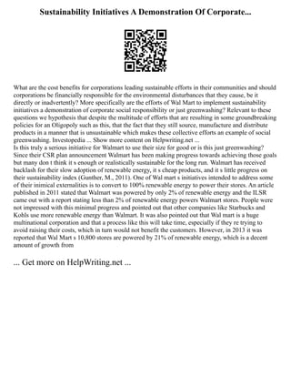 Sustainability Initiatives A Demonstration Of Corporate...
What are the cost benefits for corporations leading sustainable efforts in their communities and should
corporations be financially responsible for the environmental disturbances that they cause, be it
directly or inadvertently? More specifically are the efforts of Wal Mart to implement sustainability
initiatives a demonstration of corporate social responsibility or just greenwashing? Relevant to these
questions we hypothesis that despite the multitude of efforts that are resulting in some groundbreaking
policies for an Oligopoly such as this, that the fact that they still source, manufacture and distribute
products in a manner that is unsustainable which makes these collective efforts an example of social
greenwashing. Investopedia ... Show more content on Helpwriting.net ...
Is this truly a serious initiative for Walmart to use their size for good or is this just greenwashing?
Since their CSR plan announcement Walmart has been making progress towards achieving those goals
but many don t think it s enough or realistically sustainable for the long run. Walmart has received
backlash for their slow adoption of renewable energy, it s cheap products, and it s little progress on
their sustainability index (Gunther, M., 2011). One of Wal mart s initiatives intended to address some
of their inimical externalities is to convert to 100% renewable energy to power their stores. An article
published in 2011 stated that Walmart was powered by only 2% of renewable energy and the ILSR
came out with a report stating less than 2% of renewable energy powers Walmart stores. People were
not impressed with this minimal progress and pointed out that other companies like Starbucks and
Kohls use more renewable energy than Walmart. It was also pointed out that Wal mart is a huge
multinational corporation and that a process like this will take time, especially if they re trying to
avoid raising their costs, which in turn would not benefit the customers. However, in 2013 it was
reported that Wal Mart s 10,800 stores are powered by 21% of renewable energy, which is a decent
amount of growth from
... Get more on HelpWriting.net ...
 