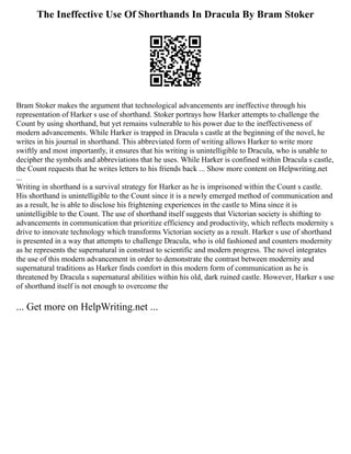 The Ineffective Use Of Shorthands In Dracula By Bram Stoker
Bram Stoker makes the argument that technological advancements are ineffective through his
representation of Harker s use of shorthand. Stoker portrays how Harker attempts to challenge the
Count by using shorthand, but yet remains vulnerable to his power due to the ineffectiveness of
modern advancements. While Harker is trapped in Dracula s castle at the beginning of the novel, he
writes in his journal in shorthand. This abbreviated form of writing allows Harker to write more
swiftly and most importantly, it ensures that his writing is unintelligible to Dracula, who is unable to
decipher the symbols and abbreviations that he uses. While Harker is confined within Dracula s castle,
the Count requests that he writes letters to his friends back ... Show more content on Helpwriting.net
...
Writing in shorthand is a survival strategy for Harker as he is imprisoned within the Count s castle.
His shorthand is unintelligible to the Count since it is a newly emerged method of communication and
as a result, he is able to disclose his frightening experiences in the castle to Mina since it is
unintelligible to the Count. The use of shorthand itself suggests that Victorian society is shifting to
advancements in communication that prioritize efficiency and productivity, which reflects modernity s
drive to innovate technology which transforms Victorian society as a result. Harker s use of shorthand
is presented in a way that attempts to challenge Dracula, who is old fashioned and counters modernity
as he represents the supernatural in constrast to scientific and modern progress. The novel integrates
the use of this modern advancement in order to demonstrate the contrast between modernity and
supernatural traditions as Harker finds comfort in this modern form of communication as he is
threatened by Dracula s supernatural abilities within his old, dark ruined castle. However, Harker s use
of shorthand itself is not enough to overcome the
... Get more on HelpWriting.net ...
 