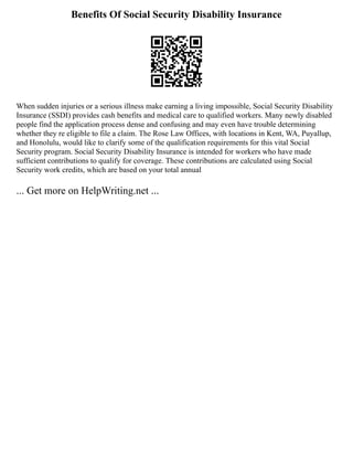 Benefits Of Social Security Disability Insurance
When sudden injuries or a serious illness make earning a living impossible, Social Security Disability
Insurance (SSDI) provides cash benefits and medical care to qualified workers. Many newly disabled
people find the application process dense and confusing and may even have trouble determining
whether they re eligible to file a claim. The Rose Law Offices, with locations in Kent, WA, Puyallup,
and Honolulu, would like to clarify some of the qualification requirements for this vital Social
Security program. Social Security Disability Insurance is intended for workers who have made
sufficient contributions to qualify for coverage. These contributions are calculated using Social
Security work credits, which are based on your total annual
... Get more on HelpWriting.net ...
 